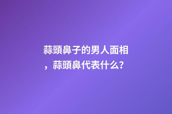蒜頭鼻子的男人面相，蒜頭鼻代表什么？